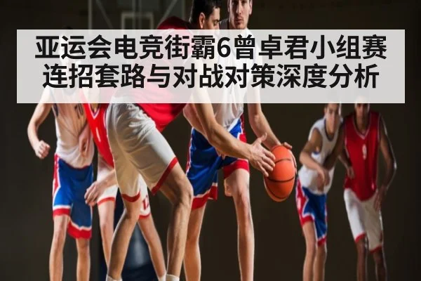 亚运会电竞街霸6曾卓君小组赛连招套路与对战对策深度分析