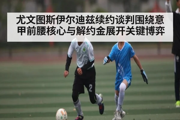 尤文图斯伊尔迪兹续约谈判围绕意甲前腰核心与解约金展开关键博弈